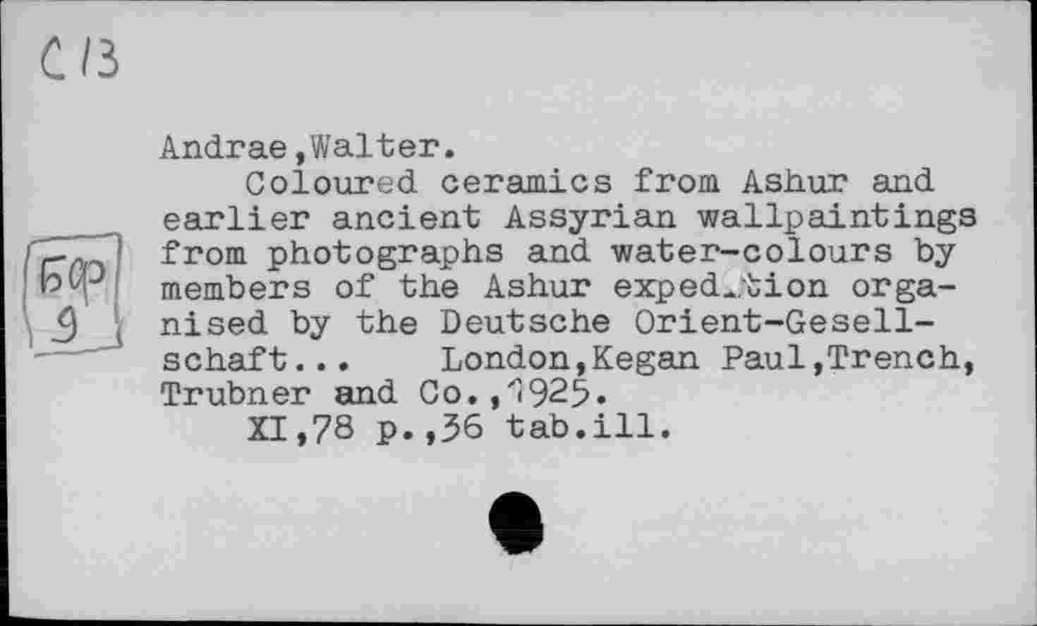 ﻿СИ
Andrae,Walter.
Coloured ceramics from Ashur and earlier ancient Assyrian wallpaintings from photographs and water-colours by members of the Ashur expedition organised by the Deutsche Orient-Gesellschaft... London,Kegan Paul,Trench, Trubner and Co.,'I925«
XI»78 p.,36 tab.ill.